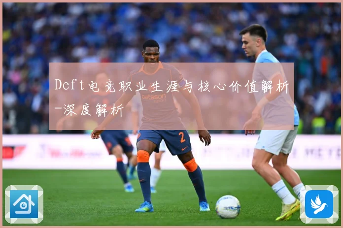 Deft电竞职业生涯与核心价值解析-深度解析