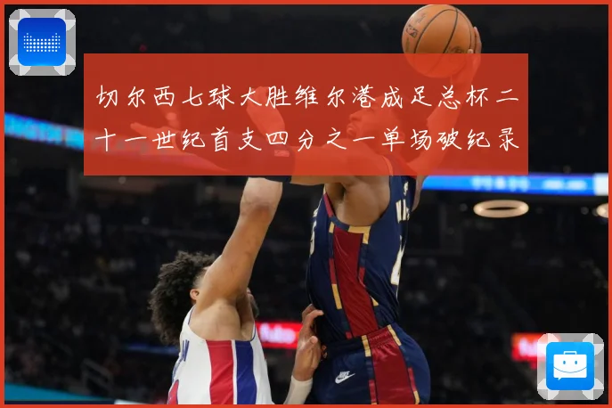 切尔西七球大胜维尔港成足总杯二十一世纪首支四分之一单场破纪录数据研判-深度解析
