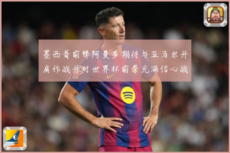 墨西哥前锋阿曼多期待与亚马尔并肩作战并对世界杯前景充满信心战术观察-深度解析